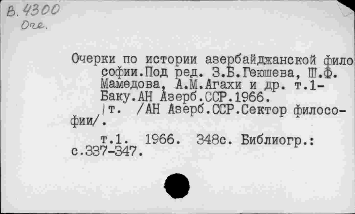 ﻿е>. чзсо О'ъе-.
Очерки по истории азербайджанской фило софии.Под ред. З.Б.Геюшева, Ш.Ф. Мамедова, А.М.Агахи и др. т.1-Баку.АН Азерб.ССР.1966.
/т. /АН Азерб.ССР.Сектор философии/.
т.1. 1966. 348с. Библиогр.: с.337-347.